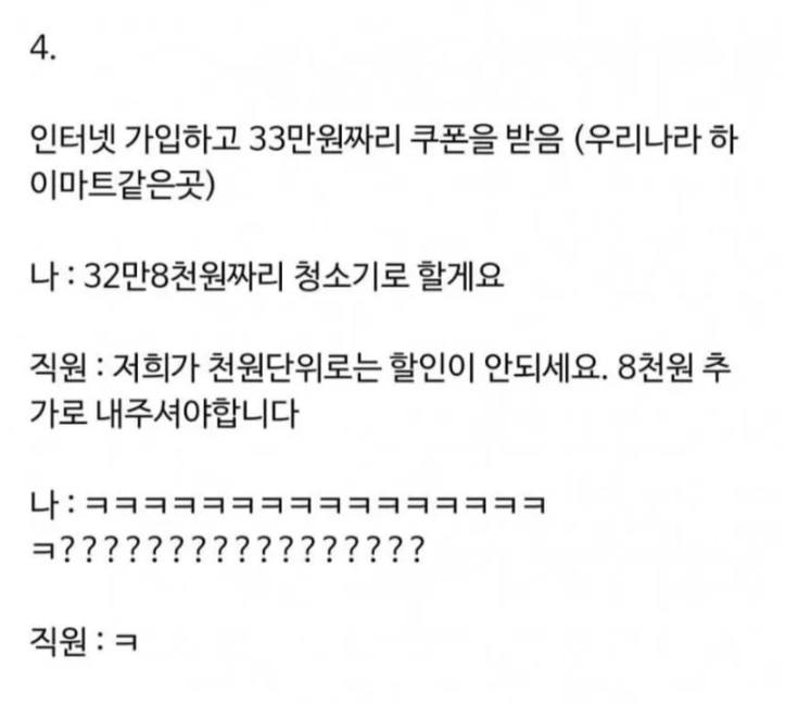 문구: '4. 인터넷 가입하고 33만원짜리 쿠폰을 받음 (우리나라 하 이마트같은곳) 나: 32만8천원짜리 청소기로 할게요 직원: 저희가 천원단위로는 할인이 안되세요. 8천원 추 가로 내주셔야합니다 나: ㅋㅋㅋㅋㅋㅋㅋㅋㅋㅋㅋㅋㅋㅋㅋㅋ ㅋ????????????????? 직원:ㅋ ㅋ'의 이미지일 수 있음