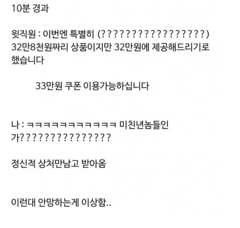 문구: '10분 경과 윗직원 이번엔 특별히 (?????????????????) 32만8천원짜리 상품이지만 32만원에 제공해드리기로 했습니다 33만원 쿠폰 이용가능하십니다 ;ㅋㅋㅋㅋㅋㅋㅋㅋㅋㅋㅋ 미친년놈들인 가??????????????? 정신적 상처만남고 받아옴 이런대 안망하는게 이상함..'의 이미지일 수 있음