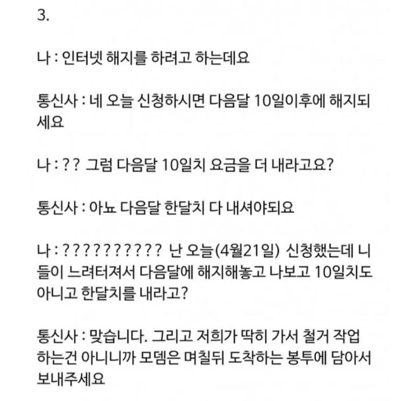 문구: '3. 나: 인터넷 해지를 하려고 하는데요 통신사: :네 오늘 신청하시면 다음달 10일이후에 해지되 세요 나:?? 그럼 다음달 10일치 요금을 더 내라고요? 통신사: 아뇨 다음달 한달치 다 내셔야되요 나;?????????? 난 (4월21일) 신청했는데 니 들이 느려터져서 다음달에 해지해놓고 나보고 10일치도 아니고 한달치를 내라고? 통신사: 맞습니다. 그리고 저희가 딱히 가서 철거 작업 하는건 아니니까 모델은 며칠뒤 도착하는 봉투에 담아서 보내주세요'의 이미지일 수 있음