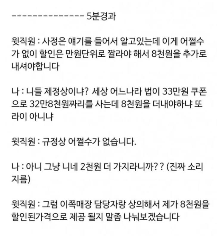 문구: '5분경과 윗직원 사정은 얘기를 들어서 알고있는데 이게 어쩔수 가 없이 할인은 만원단위로 짤라야 해서 8천원을 추가로 내셔야합니다 나: 니들 제정상이냐? 세상 어느나라 법이 33만원 쿠폰 으로 32만8천원짜리를 사는데 8천원을 더내야하냐 또 라이 아니냐 윗직원 규정상 어쩔수가 없습니다. 나: 아니 그냥 니네 2천원 더 가지라니까?? (진짜 소리 지름) 윗직원: 그럼 이쪽매장 담당자랑 상의해서 제가 8천원을 할인된가격으로 제공 될지 말좀 나눠보겠습니다'의 이미지일 수 있음