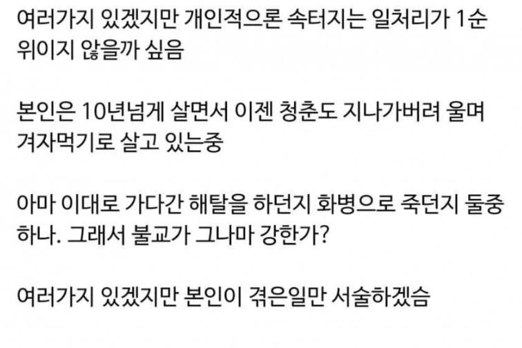 문구: '여러가지 있겠지만 개인적으론 속터지는 일처리가 1순 1순 위이지 않을까 싶음 본인은 10년넘게 살면서 이젠 청춘도 지나가버려 울며 겨자먹기로 살고 있는중 아마 이대로 가다간 해탈을 하던지 화병으로 죽던지 둘중 하나. 그래서 불교가 그나마 강한가? 여러가지 있겠지만 본인이 겪은일만 서술하겠슴'의 이미지일 수 있음