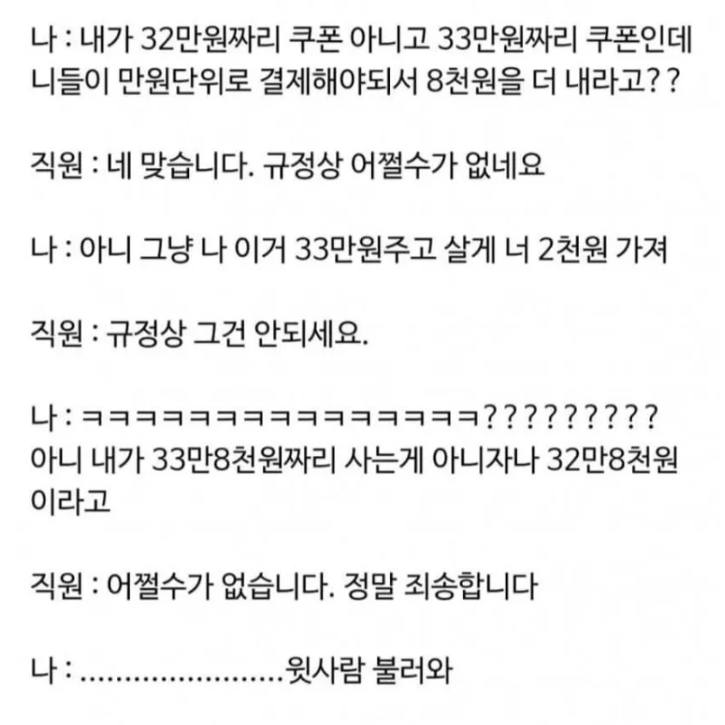 문구: '나 :내가 32만원짜리 쿠폰 아니고 33만원짜리 쿠폰인데 니들이 만원단위로 결제해야되서 8천원을 더 내라고?? 직원 네 맞습니다. 규정상 어쩔수가 없네요 나: :아니 그냥 나 이거 33만원주고 살게 너 2천원 가져 직원: 규정상 그건 안되세요. 나: 나;ㅋㅋㅋㅋㅋㅋㅋㅋㅋㅋㅋㅋㅋ ????????? 아니 내가 33만8천원짜리 사는게 아니자나 32만8천원 이라고 직원: 어쩔수가 없습니다. 정말 죄송합니다 -.....불러와 윗사람 불러와'의 이미지일 수 있음